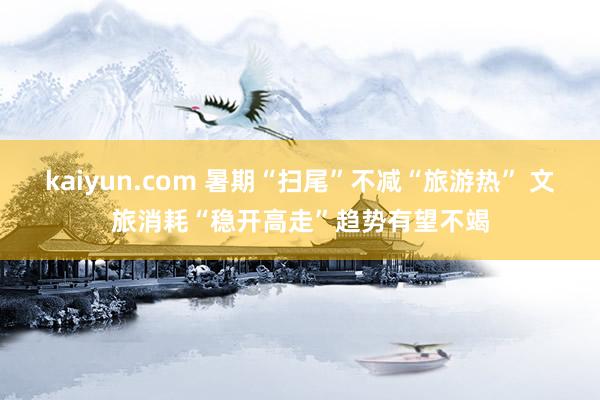 kaiyun.com 暑期“扫尾”不减“旅游热” 文旅消耗“稳开高走”趋势有望不竭