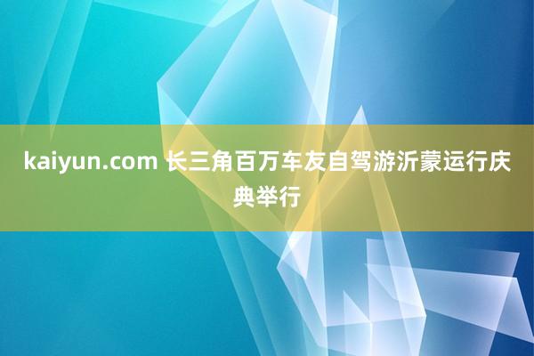 kaiyun.com 长三角百万车友自驾游沂蒙运行庆典举行