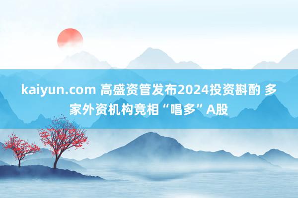 kaiyun.com 高盛资管发布2024投资斟酌 多家外资机构竞相“唱多”A股