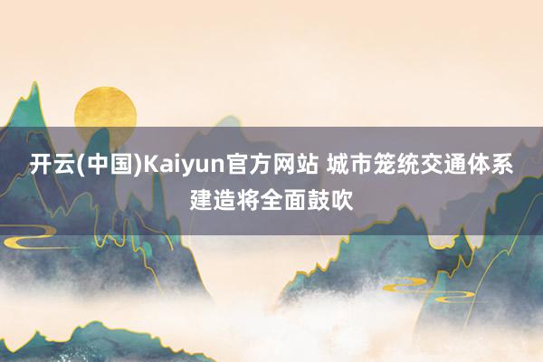 开云(中国)Kaiyun官方网站 城市笼统交通体系建造将全面鼓吹