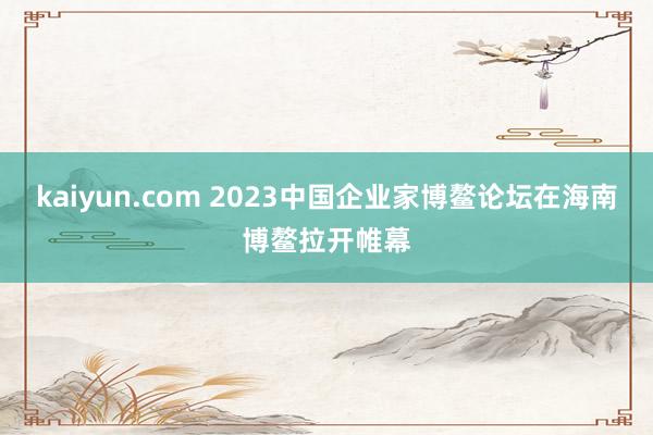 kaiyun.com 2023中国企业家博鳌论坛在海南博鳌拉开帷幕