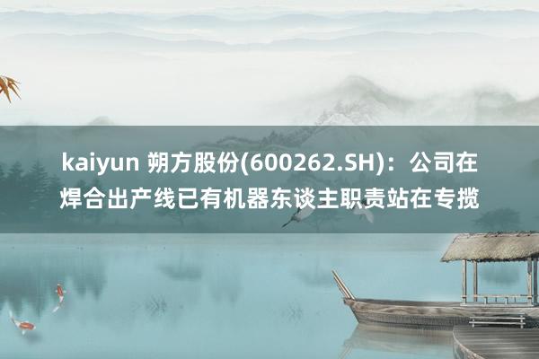 kaiyun 朔方股份(600262.SH)：公司在焊合出产线已有机器东谈主职责站在专揽