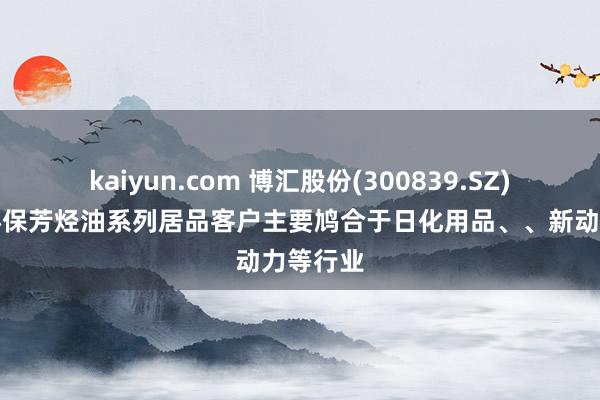 kaiyun.com 博汇股份(300839.SZ)：公司环保芳烃油系列居品客户主要鸠合于日化用品、、新动力等行业