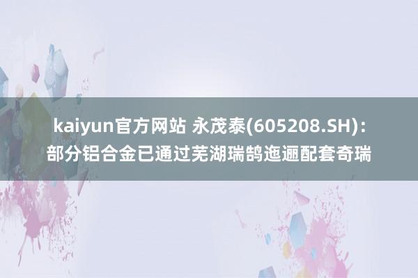 kaiyun官方网站 永茂泰(605208.SH)：部分铝合金已通过芜湖瑞鹄迤逦配套奇瑞