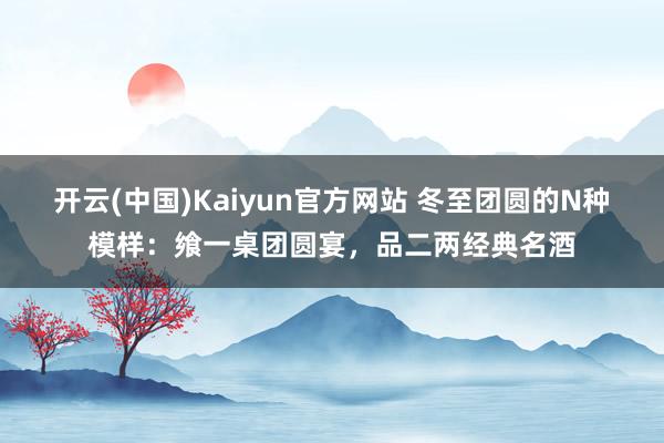 开云(中国)Kaiyun官方网站 冬至团圆的N种模样：飨一桌团圆宴，品二两经典名酒