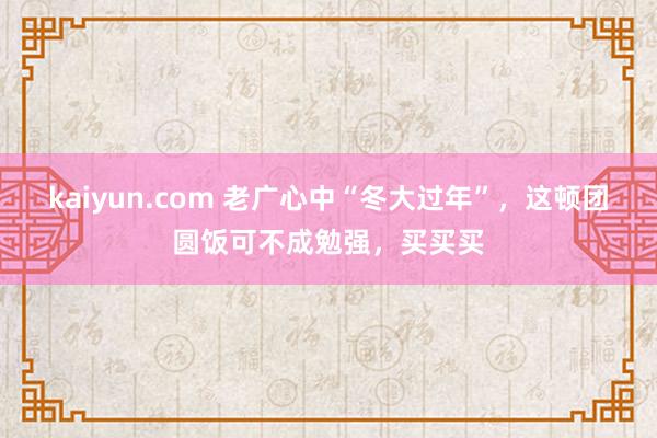 kaiyun.com 老广心中“冬大过年”，这顿团圆饭可不成勉强，买买买