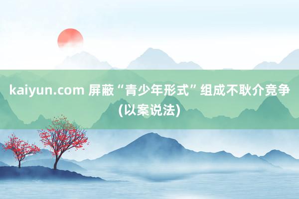 kaiyun.com 屏蔽“青少年形式”组成不耿介竞争(以案说法)