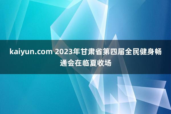 kaiyun.com 2023年甘肃省第四届全民健身畅通会在临夏收场