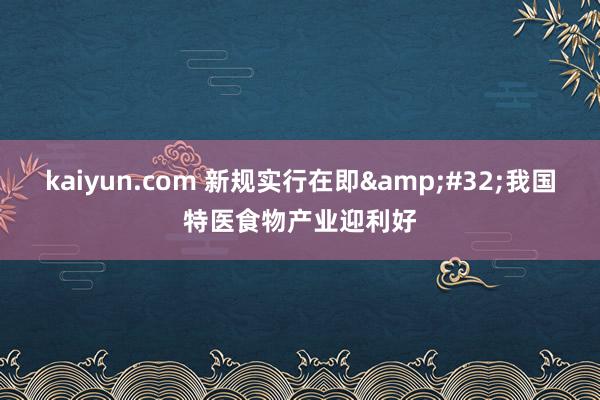 kaiyun.com 新规实行在即&#32;我国特医食物产业迎利好