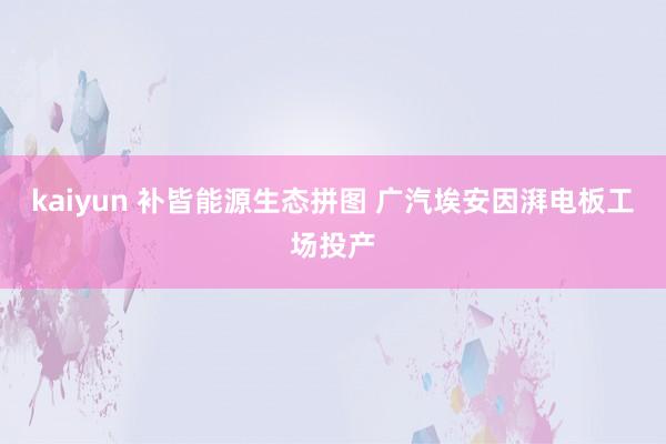 kaiyun 补皆能源生态拼图 广汽埃安因湃电板工场投产