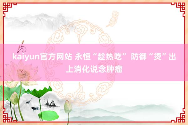 kaiyun官方网站 永恒“趁热吃” 防御“烫”出上消化说念肿瘤