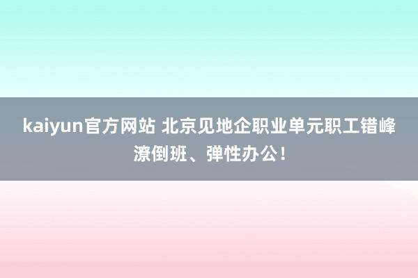 kaiyun官方网站 北京见地企职业单元职工错峰潦倒班、弹性办公！