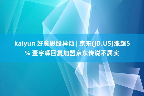 kaiyun 好意思股异动 | 京东(JD.US)涨超5% 董宇辉回复加盟京东传说不属实