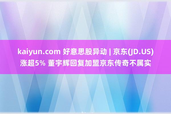 kaiyun.com 好意思股异动 | 京东(JD.US)涨超5% 董宇辉回复加盟京东传奇不属实