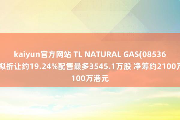 kaiyun官方网站 TL NATURAL GAS(08536.HK)拟折让约19.24%配售最多3545.1万股 净筹约2100万港元