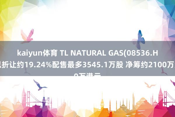 kaiyun体育 TL NATURAL GAS(08536.HK)拟折让约19.24%配售最多3545.1万股 净筹约2100万港元