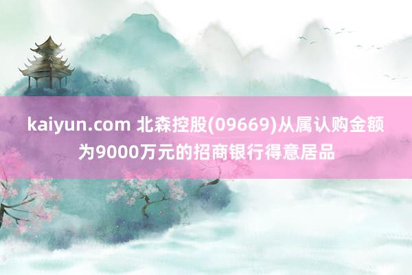 kaiyun.com 北森控股(09669)从属认购金额为9000万元的招商银行得意居品