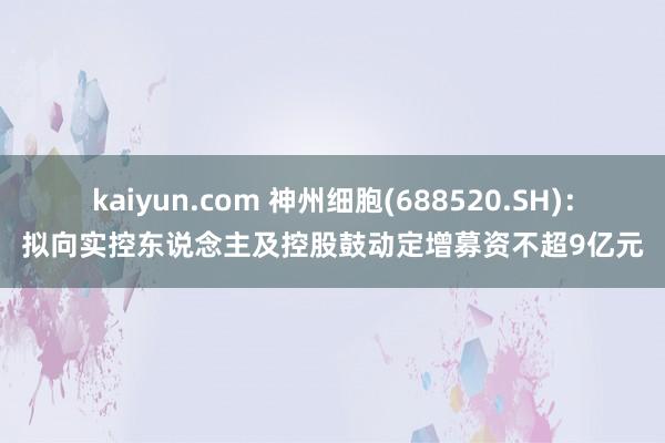 kaiyun.com 神州细胞(688520.SH)：拟向实控东说念主及控股鼓动定增募资不超9亿元