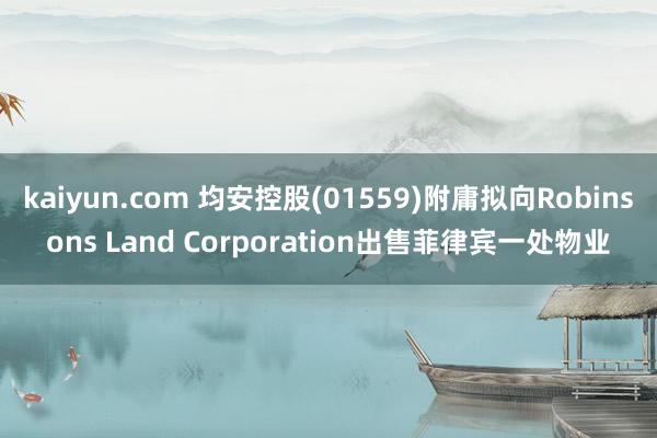 kaiyun.com 均安控股(01559)附庸拟向Robinsons Land Corporation出售菲律宾一处物业