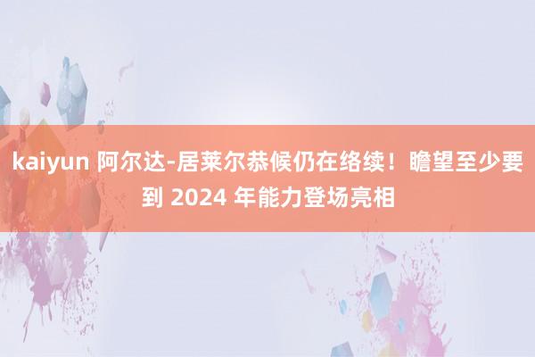 kaiyun 阿尔达-居莱尔恭候仍在络续！瞻望至少要到 2024 年能力登场亮相