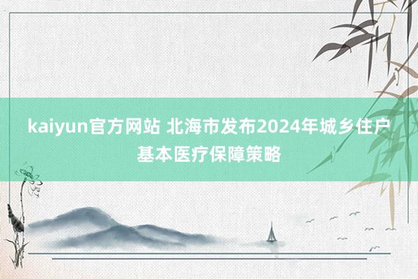 kaiyun官方网站 北海市发布2024年城乡住户基本医疗保障策略