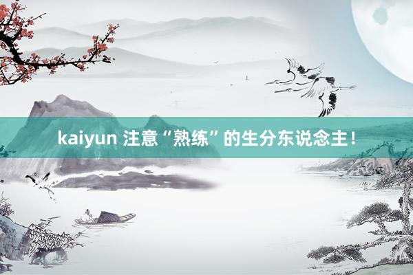 kaiyun 注意“熟练”的生分东说念主！