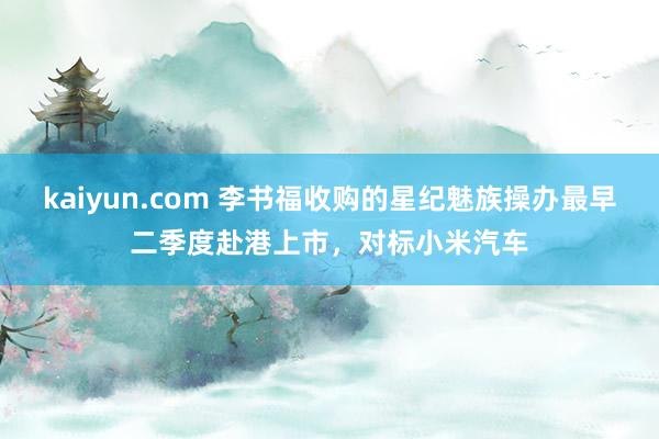 kaiyun.com 李书福收购的星纪魅族操办最早二季度赴港上市，对标小米汽车