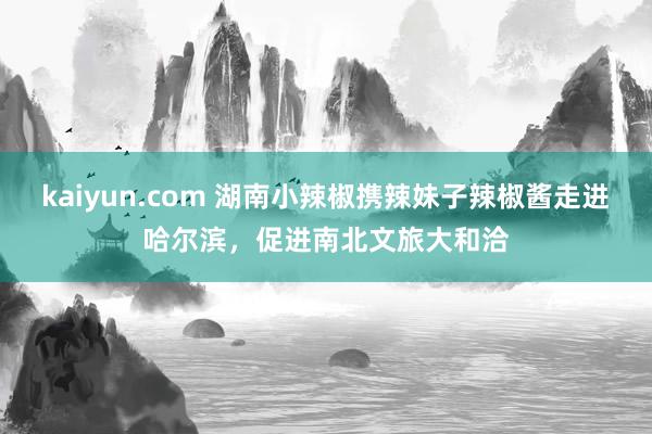 kaiyun.com 湖南小辣椒携辣妹子辣椒酱走进哈尔滨，促进南北文旅大和洽