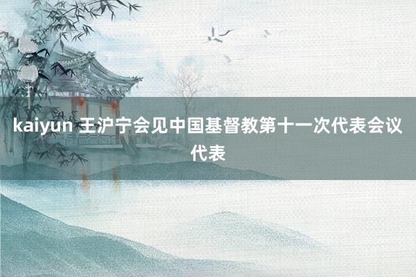 kaiyun 王沪宁会见中国基督教第十一次代表会议代表