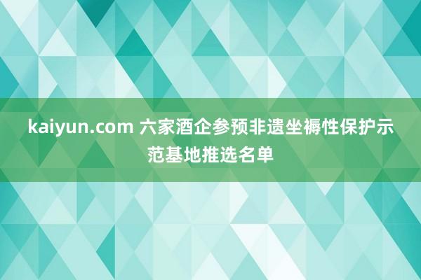 kaiyun.com 六家酒企参预非遗坐褥性保护示范基地推选名单