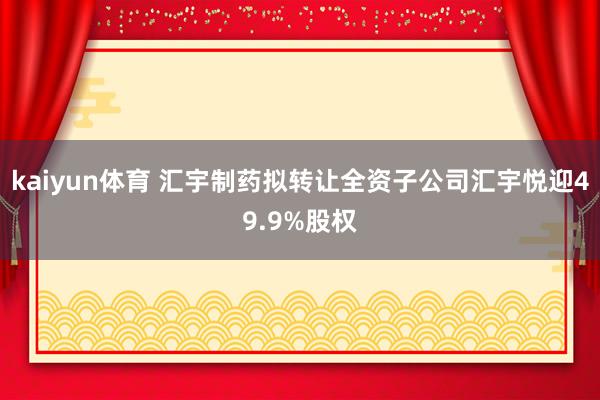 kaiyun体育 汇宇制药拟转让全资子公司汇宇悦迎49.9%股权