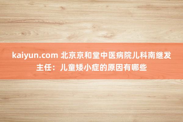 kaiyun.com 北京京和堂中医病院儿科南继发主任：儿童矮小症的原因有哪些