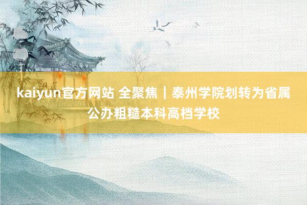 kaiyun官方网站 全聚焦｜泰州学院划转为省属公办粗糙本科高档学校