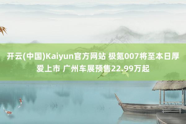 开云(中国)Kaiyun官方网站 极氪007将至本日厚爱上市 广州车展预售22.99万起