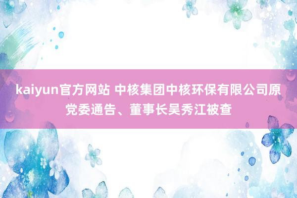 kaiyun官方网站 中核集团中核环保有限公司原党委通告、董事长吴秀江被查