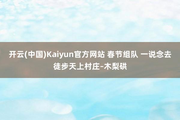 开云(中国)Kaiyun官方网站 春节组队 一说念去徒步天上村庄–木梨硔