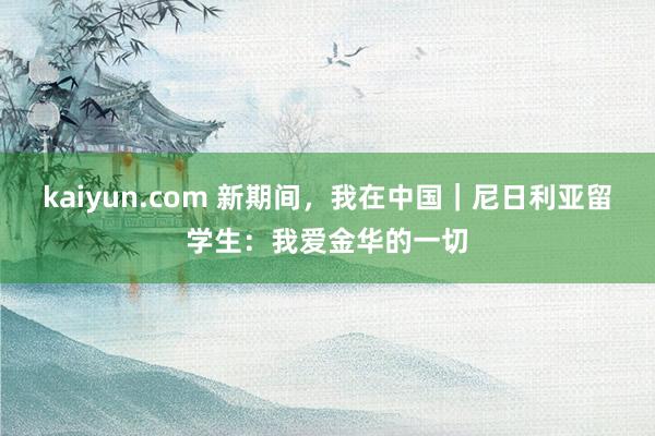 kaiyun.com 新期间，我在中国｜尼日利亚留学生：我爱金华的一切