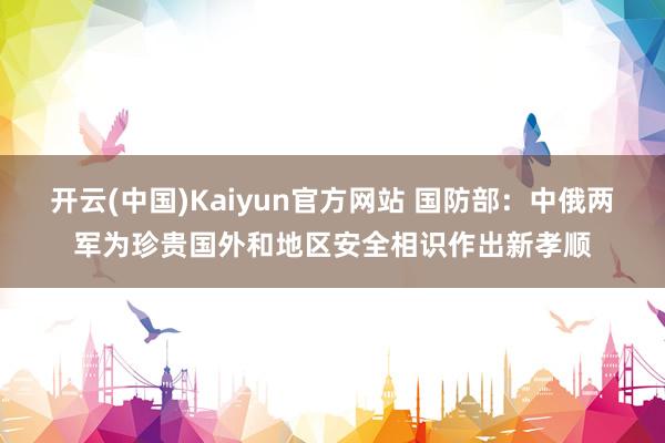 开云(中国)Kaiyun官方网站 国防部：中俄两军为珍贵国外和地区安全相识作出新孝顺