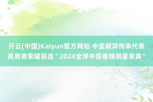 开云(中国)Kaiyun官方网站 中医颖异传承代表真奥青荣耀获选“2024全球中医春晚明星家具”