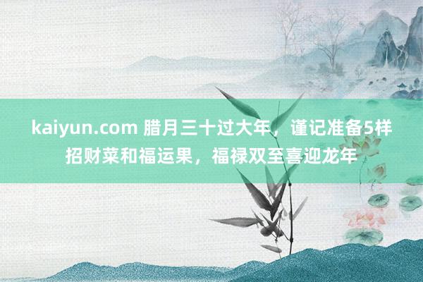 kaiyun.com 腊月三十过大年，谨记准备5样招财菜和福运果，福禄双至喜迎龙年