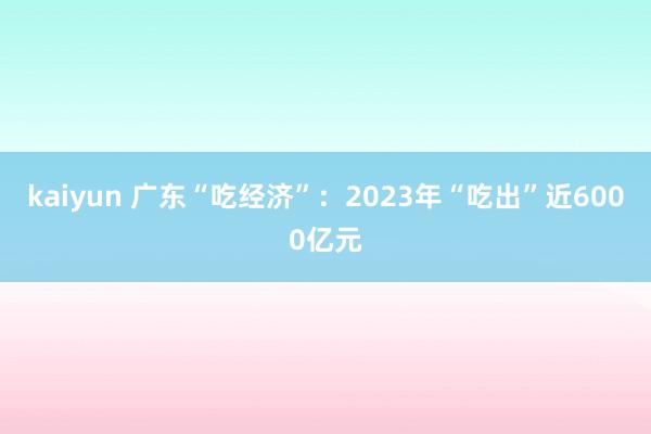 kaiyun 广东“吃经济”：2023年“吃出”近6000亿元