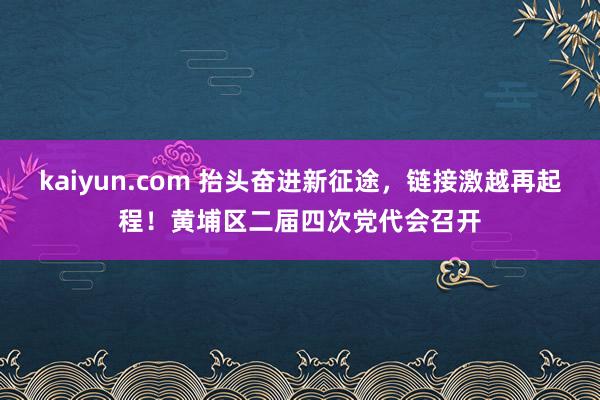 kaiyun.com 抬头奋进新征途，链接激越再起程！黄埔区二届四次党代会召开