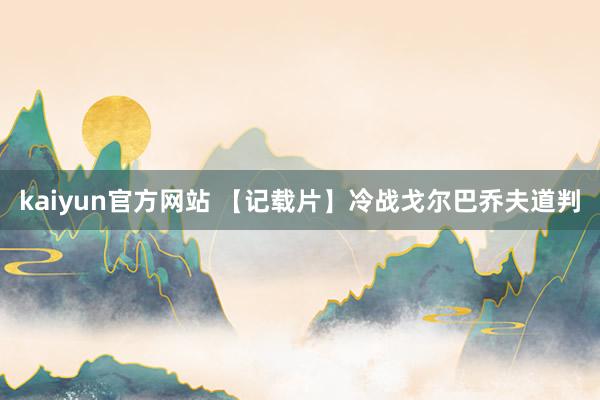 kaiyun官方网站 【记载片】冷战戈尔巴乔夫道判