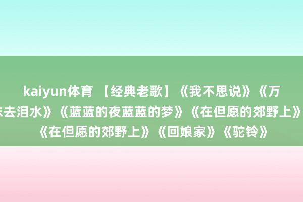 kaiyun体育 【经典老歌】《我不思说》《万水千山老是情》《抹去泪水》《蓝蓝的夜蓝蓝的梦》《在但愿的郊野上》《回娘家》《驼铃》