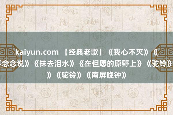 kaiyun.com 【经典老歌】《我心不灭》《舞女》《我不念念说》《抹去泪水》《在但愿的原野上》《驼铃》《南屏晚钟》