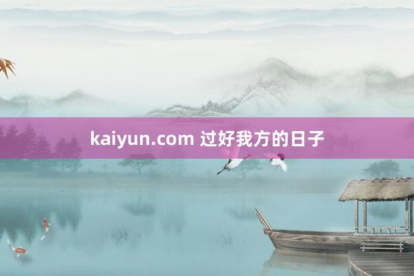 kaiyun.com 过好我方的日子