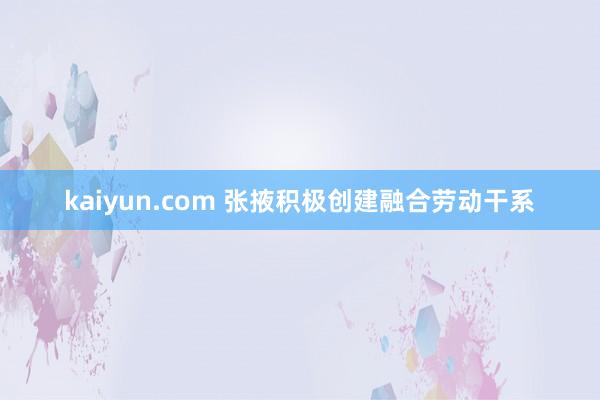 kaiyun.com 张掖积极创建融合劳动干系