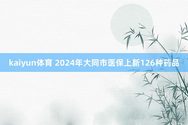 kaiyun体育 2024年大同市医保上新126种药品