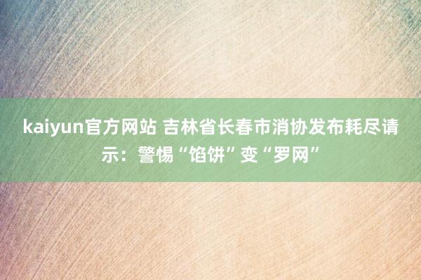 kaiyun官方网站 吉林省长春市消协发布耗尽请示：警惕“馅饼”变“罗网”