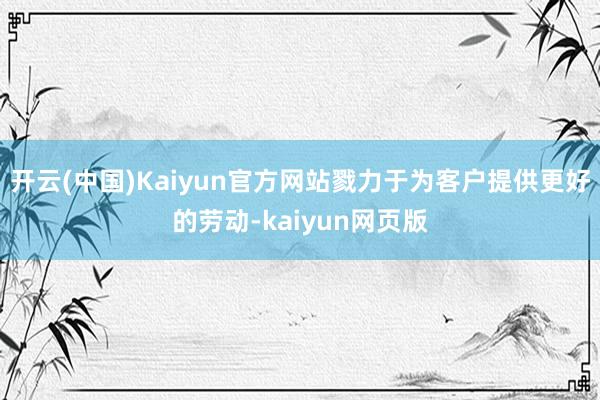 开云(中国)Kaiyun官方网站戮力于为客户提供更好的劳动-kaiyun网页版